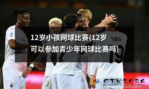 12岁小孩网球比赛(12岁可以参加青少年网球比赛吗)