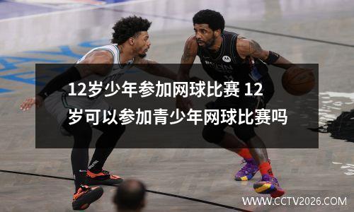 12岁少年参加网球比赛 12岁可以参加青少年网球比赛吗