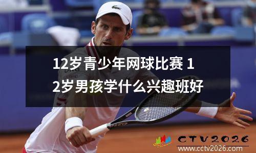 12岁青少年网球比赛 12岁男孩学什么兴趣班好