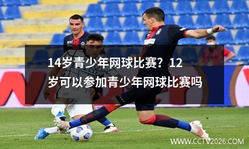 14岁青少年网球比赛？12岁可以参加青少年网球比赛吗
