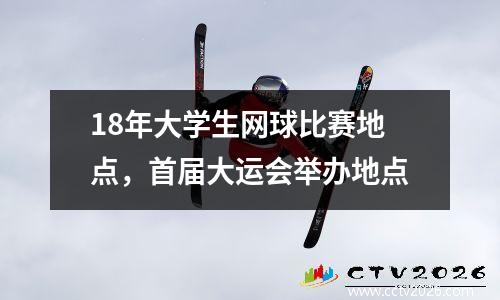 18年大学生网球比赛地点，首届大运会举办地点