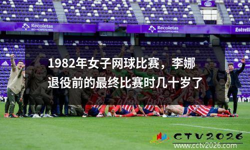 1982年女子网球比赛，李娜退役前的最终比赛时几十岁了
