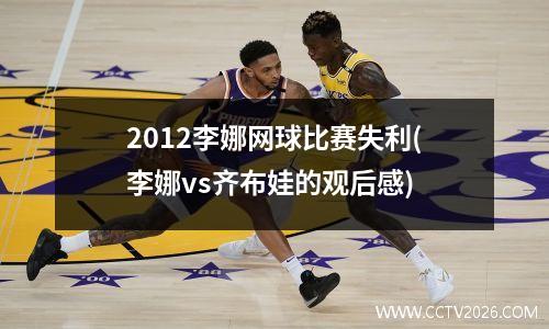 2012李娜网球比赛失利(李娜vs齐布娃的观后感)