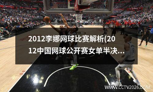 2012李娜网球比赛解析(2012中国网球公开赛女单半决赛娜姐赢了吗)