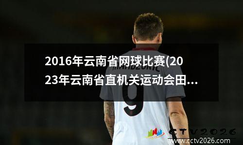 2016年云南省网球比赛(2023年云南省直机关运动会田径比赛男子B组100米冠军是谁)