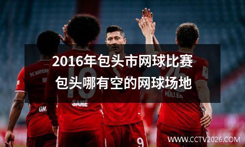 2016年包头市网球比赛 包头哪有空的网球场地
