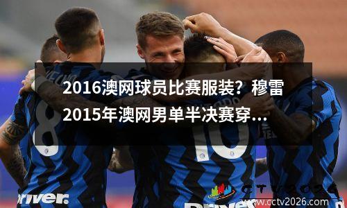 2016澳网球员比赛服装？穆雷2015年澳网男单半决赛穿的衣服是什么牌子的