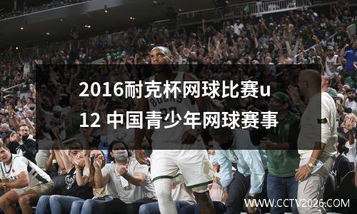 2016耐克杯网球比赛u12 中国青少年网球赛事