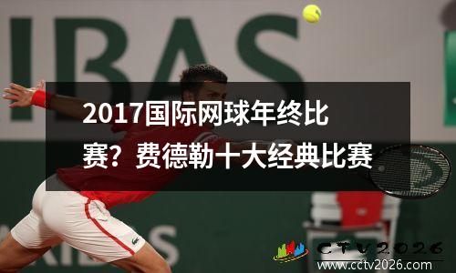 2017国际网球年终比赛？费德勒十大经典比赛