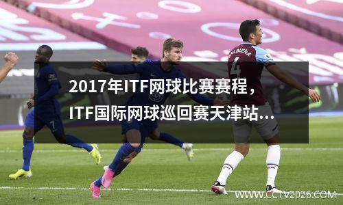 2017年ITF网球比赛赛程，ITF国际网球巡回赛天津站赛程