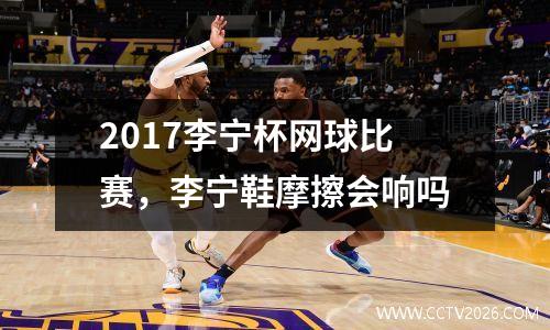 2017李宁杯网球比赛，李宁鞋摩擦会响吗
