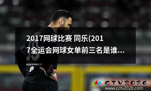 2017网球比赛 同乐(2017全运会网球女单前三名是谁)
