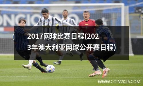 2017网球比赛日程(2023年澳大利亚网球公开赛日程)
