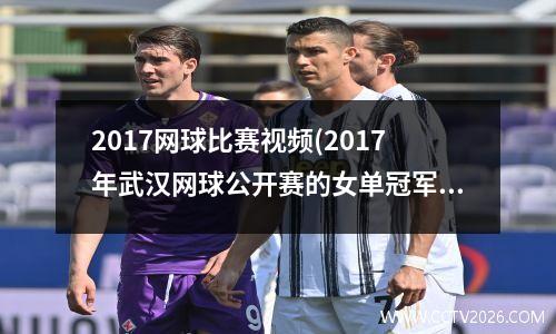 2017网球比赛视频(2017年武汉网球公开赛的女单冠军是)