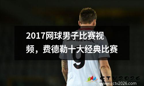 2017网球男子比赛视频，费德勒十大经典比赛