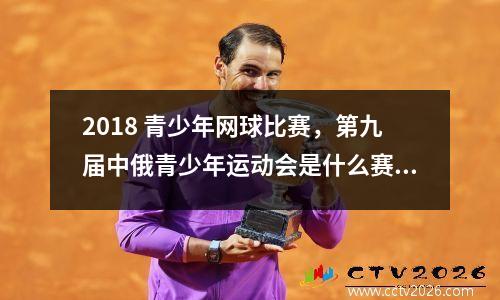 2018 青少年网球比赛，第九届中俄青少年运动会是什么赛事