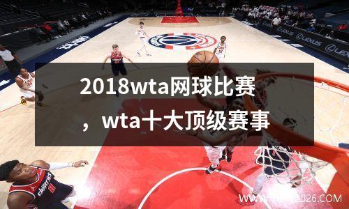 2018wta网球比赛，wta十大顶级赛事
