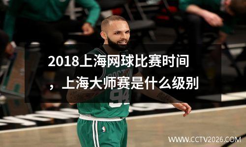2018上海网球比赛时间，上海大师赛是什么级别