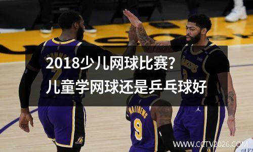 2018少儿网球比赛？儿童学网球还是乒乓球好