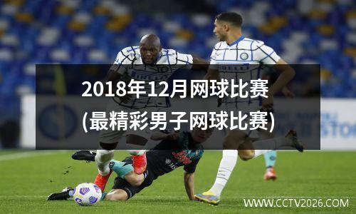 2018年12月网球比赛(最精彩男子网球比赛)
