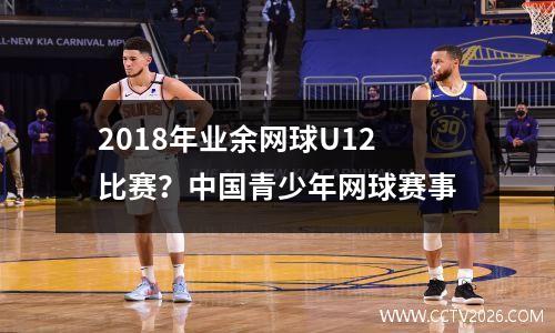 2018年业余网球U12比赛？中国青少年网球赛事