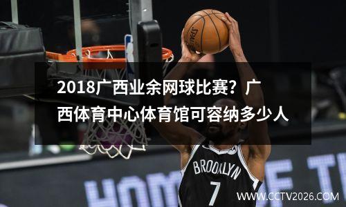 2018广西业余网球比赛？广西体育中心体育馆可容纳多少人