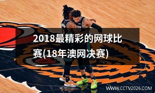 2018最精彩的网球比赛(18年澳网决赛)