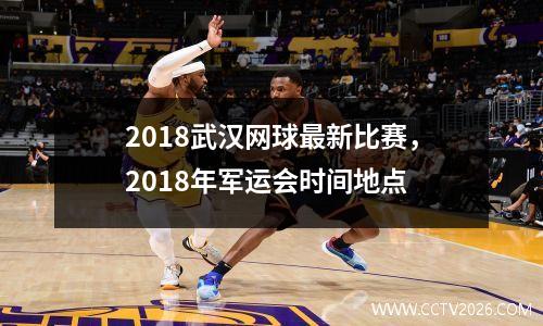 2018武汉网球最新比赛，2018年军运会时间地点