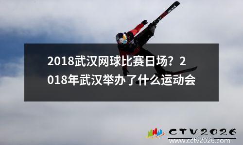 2018武汉网球比赛日场？2018年武汉举办了什么运动会