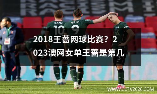 2018王蔷网球比赛？2023澳网女单王蔷是第几