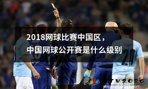 2018网球比赛中国区，中国网球公开赛是什么级别