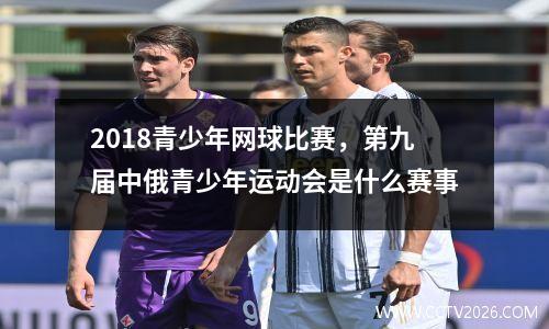 2018青少年网球比赛，第九届中俄青少年运动会是什么赛事