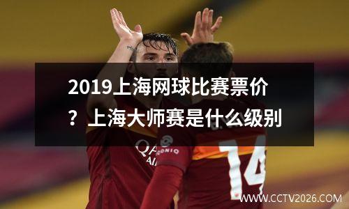 2019上海网球比赛票价？上海大师赛是什么级别