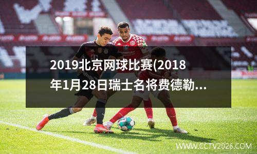 2019北京网球比赛(2018年1月28日瑞士名将费德勒在澳大利亚网球公开赛获得第几个大满贯单打冠军)