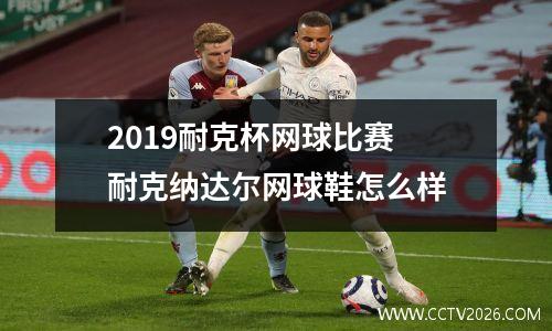 2019耐克杯网球比赛 耐克纳达尔网球鞋怎么样