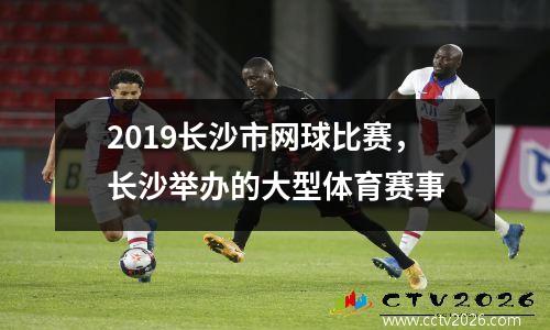2019长沙市网球比赛，长沙举办的大型体育赛事