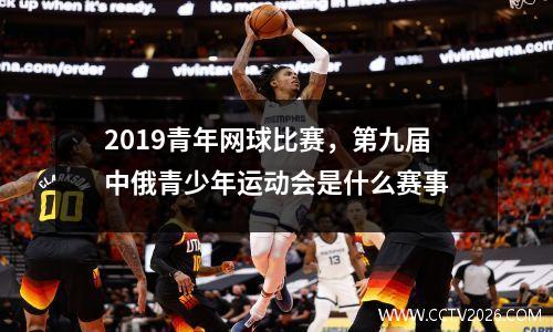 2019青年网球比赛，第九届中俄青少年运动会是什么赛事