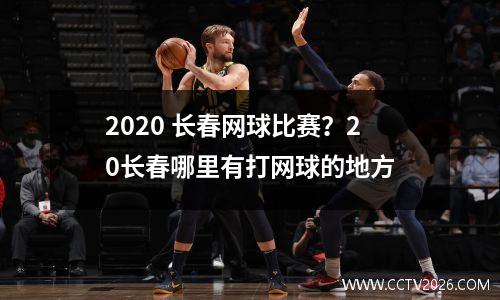 2020 长春网球比赛？20长春哪里有打网球的地方
