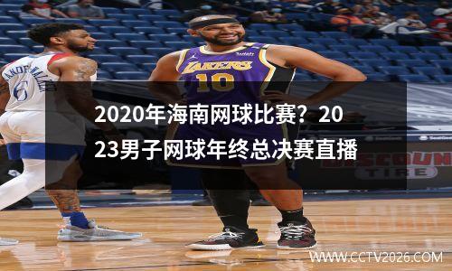 2020年海南网球比赛？2023男子网球年终总决赛直播