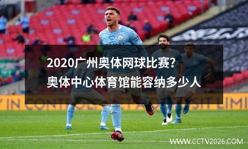 2020广州奥体网球比赛？奥体中心体育馆能容纳多少人