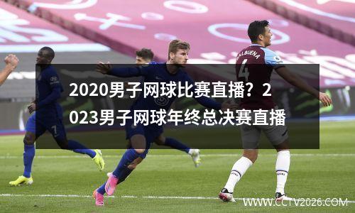 2020男子网球比赛直播？2023男子网球年终总决赛直播