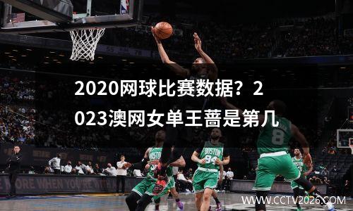 2020网球比赛数据？2023澳网女单王蔷是第几