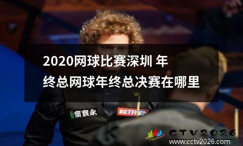 2020网球比赛深圳 年终总网球年终总决赛在哪里