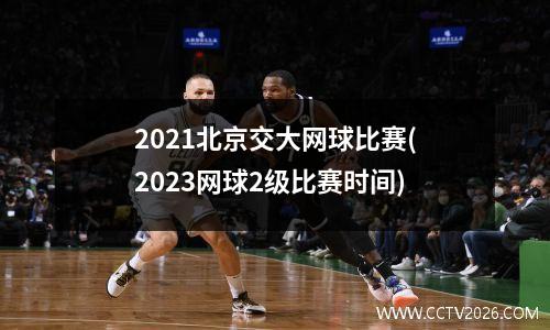2021北京交大网球比赛(2023网球2级比赛时间)
