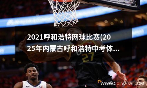 2021呼和浩特网球比赛(2025年内蒙古呼和浩特中考体育具体考哪些项目)