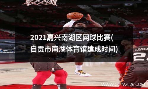 2021嘉兴南湖区网球比赛(自贡市南湖体育馆建成时间)