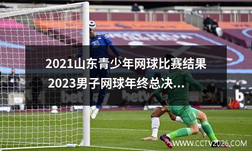 2021山东青少年网球比赛结果 2023男子网球年终总决赛冠军是谁