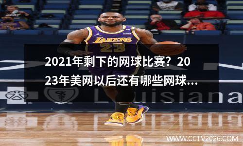 2021年剩下的网球比赛？2023年美网以后还有哪些网球赛事