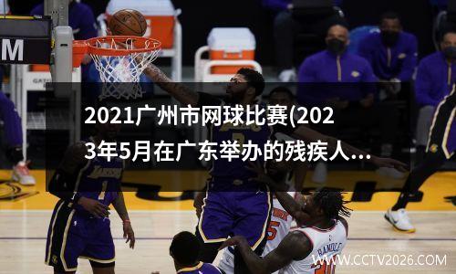 2021广州市网球比赛(2023年5月在广东举办的残疾人什么运动会)