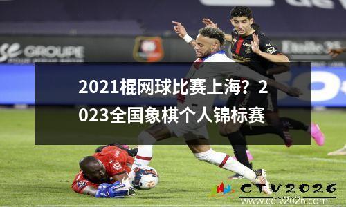 2021棍网球比赛上海？2023全国象棋个人锦标赛